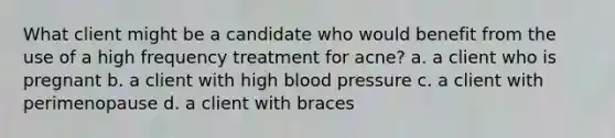 What client might be a candidate who would benefit from the use of a high frequency treatment for acne? a. a client who is pregnant b. a client with high blood pressure c. a client with perimenopause d. a client with braces