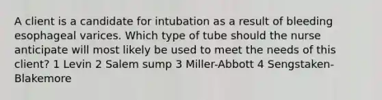 A client is a candidate for intubation as a result of bleeding esophageal varices. Which type of tube should the nurse anticipate will most likely be used to meet the needs of this client? 1 Levin 2 Salem sump 3 Miller-Abbott 4 Sengstaken-Blakemore