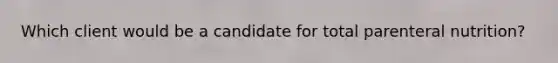 Which client would be a candidate for total parenteral nutrition?