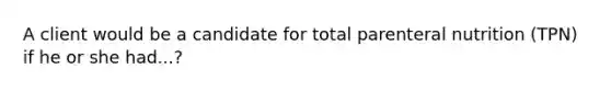 A client would be a candidate for total parenteral nutrition (TPN) if he or she had...?