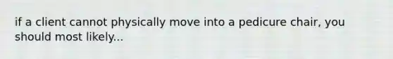 if a client cannot physically move into a pedicure chair, you should most likely...