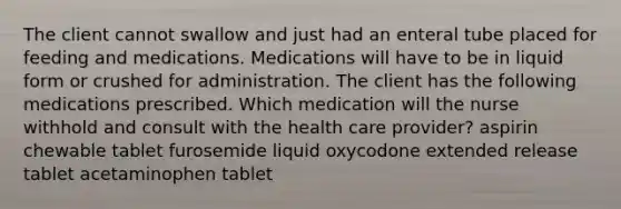 The client cannot swallow and just had an enteral tube placed for feeding and medications. Medications will have to be in liquid form or crushed for administration. The client has the following medications prescribed. Which medication will the nurse withhold and consult with the health care provider? aspirin chewable tablet furosemide liquid oxycodone extended release tablet acetaminophen tablet