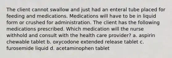 The client cannot swallow and just had an enteral tube placed for feeding and medications. Medications will have to be in liquid form or crushed for administration. The client has the following medications prescribed. Which medication will the nurse withhold and consult with the health care provider? a. aspirin chewable tablet b. oxycodone extended release tablet c. furosemide liquid d. acetaminophen tablet