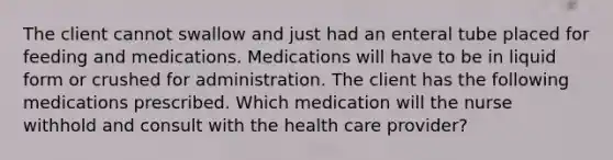 The client cannot swallow and just had an enteral tube placed for feeding and medications. Medications will have to be in liquid form or crushed for administration. The client has the following medications prescribed. Which medication will the nurse withhold and consult with the health care provider?