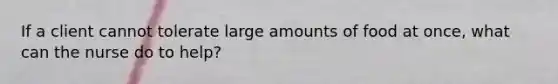 If a client cannot tolerate large amounts of food at once, what can the nurse do to help?
