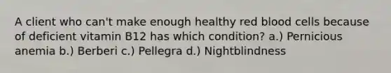 A client who can't make enough healthy red blood cells because of deficient vitamin B12 has which condition? a.) Pernicious anemia b.) Berberi c.) Pellegra d.) Nightblindness