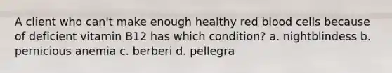 A client who can't make enough healthy red blood cells because of deficient vitamin B12 has which condition? a. nightblindess b. pernicious anemia c. berberi d. pellegra