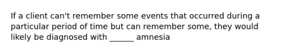 If a client can't remember some events that occurred during a particular period of time but can remember some, they would likely be diagnosed with ______ amnesia