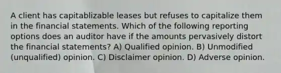 A client has capitablizable leases but refuses to capitalize them in the <a href='https://www.questionai.com/knowledge/kFBJaQCz4b-financial-statements' class='anchor-knowledge'>financial statements</a>. Which of the following reporting options does an auditor have if the amounts pervasively distort the financial statements? A) Qualified opinion. B) Unmodified (unqualified) opinion. C) Disclaimer opinion. D) Adverse opinion.