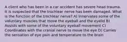 A client who has been in a car accident has severe head trauma. It is suspected that the trochlear nerve has been damaged. What is the function of the trochlear nerve? A) Innervates some of the voluntary muscles that move the eyeball and the eyelid B) Assists with some of the voluntary eyeball movement C) Coordinates with the cranial nerve to move the eye D) Carries the sensation of eye pain and temperature to the brain