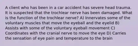 A client who has been in a car accident has severe head trauma. It is suspected that the trochlear nerve has been damaged. What is the function of the trochlear nerve? A) Innervates some of the voluntary muscles that move the eyeball and the eyelid B) Assists with some of the voluntary eyeball movement C) Coordinates with the cranial nerve to move the eye D) Carries the sensation of eye pain and temperature to the brain