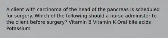 A client with carcinoma of the head of the pancreas is scheduled for surgery. Which of the following should a nurse administer to the client before surgery? Vitamin B Vitamin K Oral bile acids Potassium