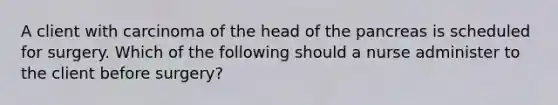 A client with carcinoma of the head of the pancreas is scheduled for surgery. Which of the following should a nurse administer to the client before surgery?