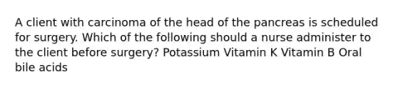 A client with carcinoma of the head of the pancreas is scheduled for surgery. Which of the following should a nurse administer to the client before surgery? Potassium Vitamin K Vitamin B Oral bile acids