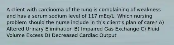 A client with carcinoma of the lung is complaining of weakness and has a serum sodium level of 117 mEq/L. Which nursing problem should the nurse include in this client's plan of care? A) Altered Urinary Elimination B) Impaired <a href='https://www.questionai.com/knowledge/kU8LNOksTA-gas-exchange' class='anchor-knowledge'>gas exchange</a> C) Fluid Volume Excess D) Decreased <a href='https://www.questionai.com/knowledge/kyxUJGvw35-cardiac-output' class='anchor-knowledge'>cardiac output</a>