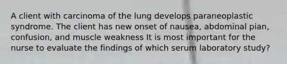 A client with carcinoma of the lung develops paraneoplastic syndrome. The client has new onset of nausea, abdominal pian, confusion, and muscle weakness It is most important for the nurse to evaluate the findings of which serum laboratory study?