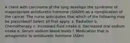 A client with carcinoma of the lung develops the syndrome of inappropriate antidiuretic hormone (SIADH) as a complication of the cancer. The nurse anticipates that which of the following may be prescribed? Select all that apply. a. Radiation b. Chemotherapy c. Increased fluid intake d. Decreased oral sodium intake e, Serum sodium blood levels f. Medication that is antagonistic to antidiuretic hormone (ADH)