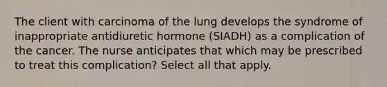 The client with carcinoma of the lung develops the syndrome of inappropriate antidiuretic hormone (SIADH) as a complication of the cancer. The nurse anticipates that which may be prescribed to treat this complication? Select all that apply.