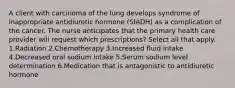 A client with carcinoma of the lung develops syndrome of inappropriate antidiuretic hormone (SIADH) as a complication of the cancer. The nurse anticipates that the primary health care provider will request which prescriptions? Select all that apply. 1.Radiation 2.Chemotherapy 3.Increased fluid intake 4.Decreased oral sodium intake 5.Serum sodium level determination 6.Medication that is antagonistic to antidiuretic hormone