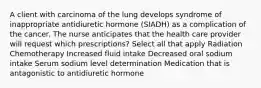 A client with carcinoma of the lung develops syndrome of inappropriate antidiuretic hormone (SIADH) as a complication of the cancer. The nurse anticipates that the health care provider will request which prescriptions? Select all that apply Radiation Chemotherapy Increased fluid intake Decreased oral sodium intake Serum sodium level determination Medication that is antagonistic to antidiuretic hormone