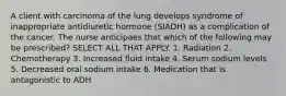 A client with carcinoma of the lung develops syndrome of inappropriate antidiuretic hormone (SIADH) as a complication of the cancer. The nurse anticipaes that which of the following may be prescribed? SELECT ALL THAT APPLY. 1. Radiation 2. Chemotherapy 3. Increased fluid intake 4. Serum sodium levels 5. Decreased oral sodium intake 6. Medication that is antagonistic to ADH