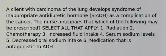 A client with carcinoma of the lung develops syndrome of inappropriate antidiuretic hormone (SIADH) as a complication of the cancer. The nurse anticipaes that which of the following may be prescribed? SELECT ALL THAT APPLY. 1. Radiation 2. Chemotherapy 3. Increased fluid intake 4. Serum sodium levels 5. Decreased oral sodium intake 6. Medication that is antagonistic to ADH