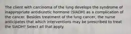 The client with carcinoma of the lung develops the syndrome of inappropriate antidiuretic hormone (SIADH) as a complication of the cancer. Besides treatment of the lung cancer, the nurse anticipates that which interventions may be prescribed to treat the SIADH? Select all that apply.