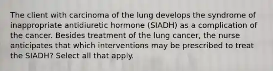 The client with carcinoma of the lung develops the syndrome of inappropriate antidiuretic hormone (SIADH) as a complication of the cancer. Besides treatment of the lung cancer, the nurse anticipates that which interventions may be prescribed to treat the SIADH? Select all that apply.