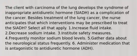 The client with carcinoma of the lung develops the syndrome of inappropriate antidiuretic hormone (SIADH) as a complication of the cancer. Besides treatment of the lung cancer, the nurse anticipates that which interventions may be prescribed to treat the SIADH? Select all that apply. 1.Increase fluid intake. 2.Decrease sodium intake. 3.Institute safety measures. 4.Frequently monitor sodium blood levels. 5.Gather data about the neurological status frequently. 6. Administer medication that is antagonistic to antidiuretic hormone (ADH).