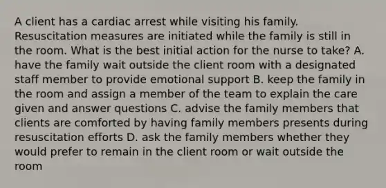 A client has a cardiac arrest while visiting his family. Resuscitation measures are initiated while the family is still in the room. What is the best initial action for the nurse to take? A. have the family wait outside the client room with a designated staff member to provide emotional support B. keep the family in the room and assign a member of the team to explain the care given and answer questions C. advise the family members that clients are comforted by having family members presents during resuscitation efforts D. ask the family members whether they would prefer to remain in the client room or wait outside the room