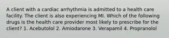 A client with a cardiac arrhythmia is admitted to a health care facility. The client is also experiencing MI. Which of the following drugs is the health care provider most likely to prescribe for the client? 1. Acebutolol 2. Amiodarone 3. Verapamil 4. Propranolol