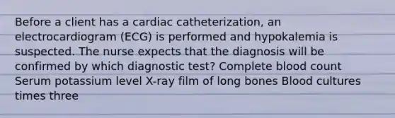 Before a client has a cardiac catheterization, an electrocardiogram (ECG) is performed and hypokalemia is suspected. The nurse expects that the diagnosis will be confirmed by which diagnostic test? Complete blood count Serum potassium level X-ray film of long bones Blood cultures times three