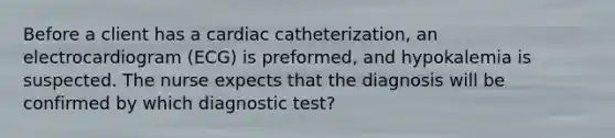 Before a client has a cardiac catheterization, an electrocardiogram (ECG) is preformed, and hypokalemia is suspected. The nurse expects that the diagnosis will be confirmed by which diagnostic test?