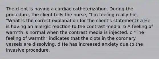 The client is having a cardiac catheterization. During the procedure, the client tells the nurse, "I'm feeling really hot. "What is the correct explanation for the client's statement? a He is having an allergic reaction to the contrast media. b A feeling of warmth is normal when the contrast media is injected. c "The feeling of warmth" indicates that the clots in the coronary vessels are dissolving. d He has increased anxiety due to the invasive procedure.