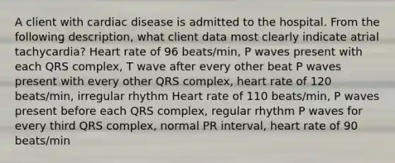 A client with cardiac disease is admitted to the hospital. From the following description, what client data most clearly indicate atrial tachycardia? Heart rate of 96 beats/min, P waves present with each QRS complex, T wave after every other beat P waves present with every other QRS complex, heart rate of 120 beats/min, irregular rhythm Heart rate of 110 beats/min, P waves present before each QRS complex, regular rhythm P waves for every third QRS complex, normal PR interval, heart rate of 90 beats/min