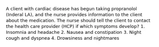 A client with cardiac disease has begun taking propranolol (Inderal LA), and the nurse provides information to the client about the medication. The nurse should tell the client to contact the health care provider (HCP) if which symptoms develop? 1. Insomnia and headache 2. Nausea and constipation 3. Night cough and dyspnea 4. Drowsiness and nightmares