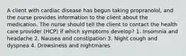 A client with cardiac disease has begun taking propranolol, and the nurse provides information to the client about the medication. The nurse should tell the client to contact the health care provider (HCP) if which symptoms develop? 1. Insomnia and headache 2. Nausea and constipation 3. Night cough and dyspnea 4. Drowsiness and nightmares