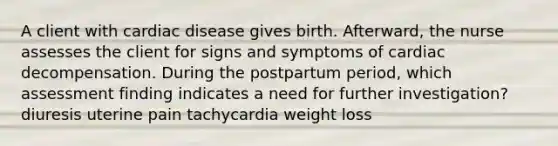 A client with cardiac disease gives birth. Afterward, the nurse assesses the client for signs and symptoms of cardiac decompensation. During the postpartum period, which assessment finding indicates a need for further investigation? diuresis uterine pain tachycardia weight loss