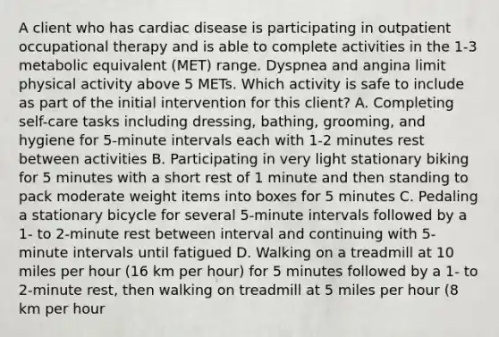 A client who has cardiac disease is participating in outpatient occupational therapy and is able to complete activities in the 1-3 metabolic equivalent (MET) range. Dyspnea and angina limit physical activity above 5 METs. Which activity is safe to include as part of the initial intervention for this client? A. Completing self-care tasks including dressing, bathing, grooming, and hygiene for 5-minute intervals each with 1-2 minutes rest between activities B. Participating in very light stationary biking for 5 minutes with a short rest of 1 minute and then standing to pack moderate weight items into boxes for 5 minutes C. Pedaling a stationary bicycle for several 5-minute intervals followed by a 1- to 2-minute rest between interval and continuing with 5-minute intervals until fatigued D. Walking on a treadmill at 10 miles per hour (16 km per hour) for 5 minutes followed by a 1- to 2-minute rest, then walking on treadmill at 5 miles per hour (8 km per hour