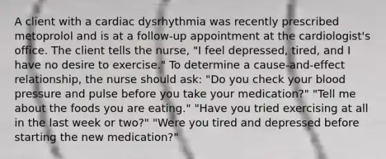 A client with a cardiac dysrhythmia was recently prescribed metoprolol and is at a follow-up appointment at the cardiologist's office. The client tells the nurse, "I feel depressed, tired, and I have no desire to exercise." To determine a cause-and-effect relationship, the nurse should ask: "Do you check your blood pressure and pulse before you take your medication?" "Tell me about the foods you are eating." "Have you tried exercising at all in the last week or two?" "Were you tired and depressed before starting the new medication?"