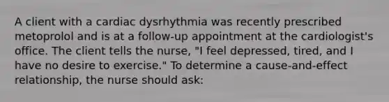 A client with a cardiac dysrhythmia was recently prescribed metoprolol and is at a follow-up appointment at the cardiologist's office. The client tells the nurse, "I feel depressed, tired, and I have no desire to exercise." To determine a cause-and-effect relationship, the nurse should ask: