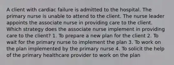 A client with cardiac failure is admitted to the hospital. The primary nurse is unable to attend to the client. The nurse leader appoints the associate nurse in providing care to the client. Which strategy does the associate nurse implement in providing care to the client? 1. To prepare a new plan for the client 2. To wait for the primary nurse to implement the plan 3. To work on the plan implemented by the primary nurse 4. To solicit the help of the primary healthcare provider to work on the plan