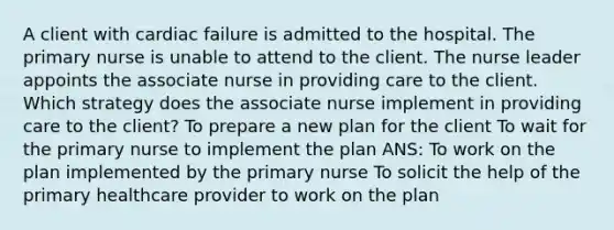 A client with cardiac failure is admitted to the hospital. The primary nurse is unable to attend to the client. The nurse leader appoints the associate nurse in providing care to the client. Which strategy does the associate nurse implement in providing care to the client? To prepare a new plan for the client To wait for the primary nurse to implement the plan ANS: To work on the plan implemented by the primary nurse To solicit the help of the primary healthcare provider to work on the plan