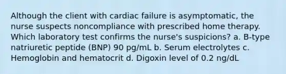 Although the client with cardiac failure is asymptomatic, the nurse suspects noncompliance with prescribed home therapy. Which laboratory test confirms the nurse's suspicions? a. B-type natriuretic peptide (BNP) 90 pg/mL b. Serum electrolytes c. Hemoglobin and hematocrit d. Digoxin level of 0.2 ng/dL