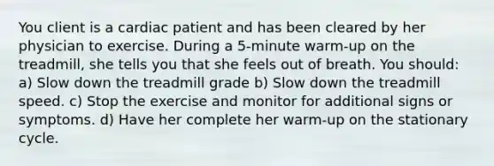 You client is a cardiac patient and has been cleared by her physician to exercise. During a 5-minute warm-up on the treadmill, she tells you that she feels out of breath. You should: a) Slow down the treadmill grade b) Slow down the treadmill speed. c) Stop the exercise and monitor for additional signs or symptoms. d) Have her complete her warm-up on the stationary cycle.