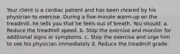 Your client is a cardiac patient and has been cleared by his physician to exercise. During a five-minute warm-up on the treadmill, he tells you that he feels out of breath. You should: a. Reduce the treadmill speed. b. Stop the exercise and monitor for additional signs or symptoms. c. Stop the exercise and urge him to see his physician immediately d. Reduce the treadmill grade.