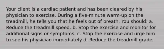 Your client is a cardiac patient and has been cleared by his physician to exercise. During a five-minute warm-up on the treadmill, he tells you that he feels out of breath. You should: a. Reduce the treadmill speed. b. Stop the exercise and monitor for additional signs or symptoms. c. Stop the exercise and urge him to see his physician immediately d. Reduce the treadmill grade.