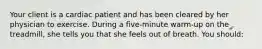 Your client is a cardiac patient and has been cleared by her physician to exercise. During a five-minute warm-up on the treadmill, she tells you that she feels out of breath. You should: