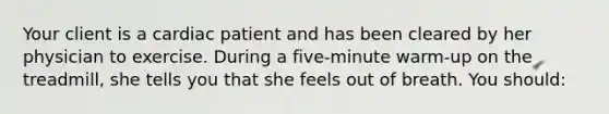 Your client is a cardiac patient and has been cleared by her physician to exercise. During a five-minute warm-up on the treadmill, she tells you that she feels out of breath. You should: