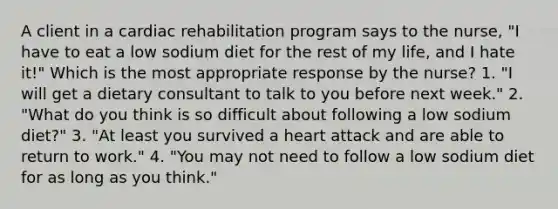 A client in a cardiac rehabilitation program says to the nurse, "I have to eat a low sodium diet for the rest of my life, and I hate it!" Which is the most appropriate response by the nurse? 1. "I will get a dietary consultant to talk to you before next week." 2. "What do you think is so difficult about following a low sodium diet?" 3. "At least you survived a heart attack and are able to return to work." 4. "You may not need to follow a low sodium diet for as long as you think."